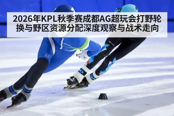 2026年KPL秋季赛成都AG超玩会打野轮换与野区资源分配深度观察与战术走向